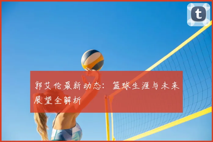 郭艾伦最新动态：篮球生涯与未来展望全解析