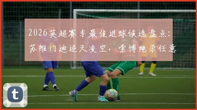 2026英超赛季最佳进球候选盘点:苏维门迪逆天凌空,索博绝杀任意球谁更胜一筹?