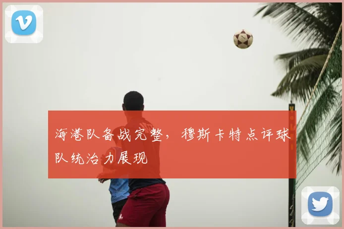 海港队备战完整，穆斯卡特点评球队统治力展现