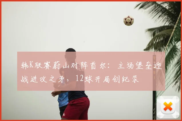 韩K联赛蔚山对阵首尔：主场堡垒迎战进攻之矛，12球开局创纪录