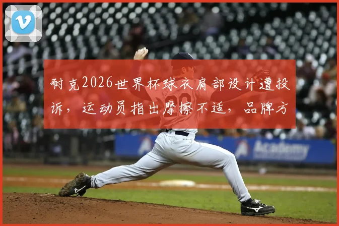 耐克2026世界杯球衣肩部设计遭投诉,运动员指出摩擦不适,品牌方公开致歉后该如何挑选实战球衣?