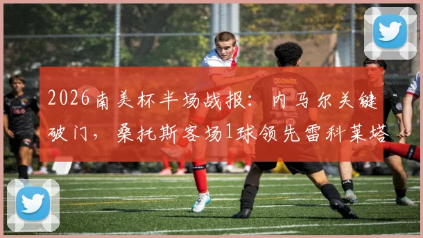 2026南美杯半场战报：内马尔关键破门，桑托斯客场1球领先雷科莱塔，复盘内马尔战术作用与比赛走势