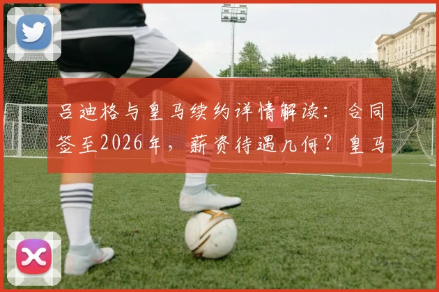吕迪格与皇马续约详情解读:合同签至2026年,薪资待遇几何?皇马后防铁闸为何选择留队?球员与俱乐部未来规划全览