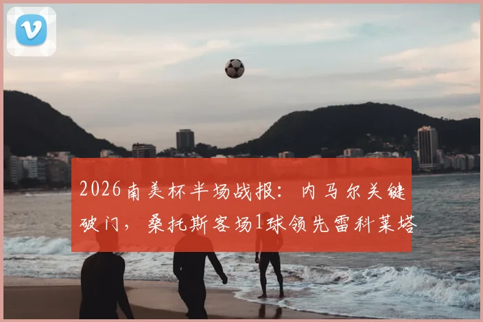 2026南美杯半场战报：内马尔关键破门，桑托斯客场1球领先雷科莱塔，复盘内马尔战术作用与比赛走势