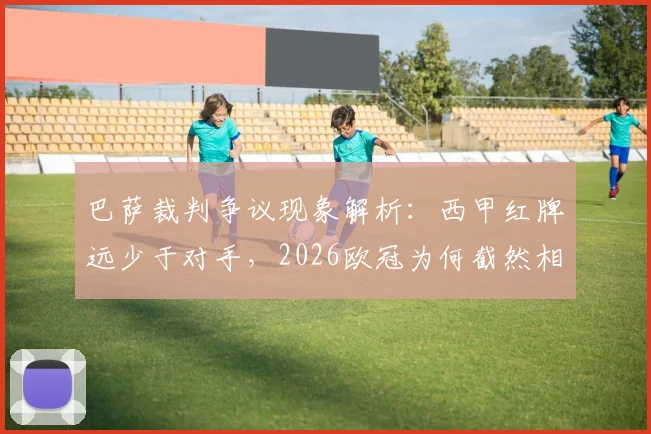 巴萨裁判争议现象解析：西甲红牌远少于对手，2026欧冠为何截然相反？