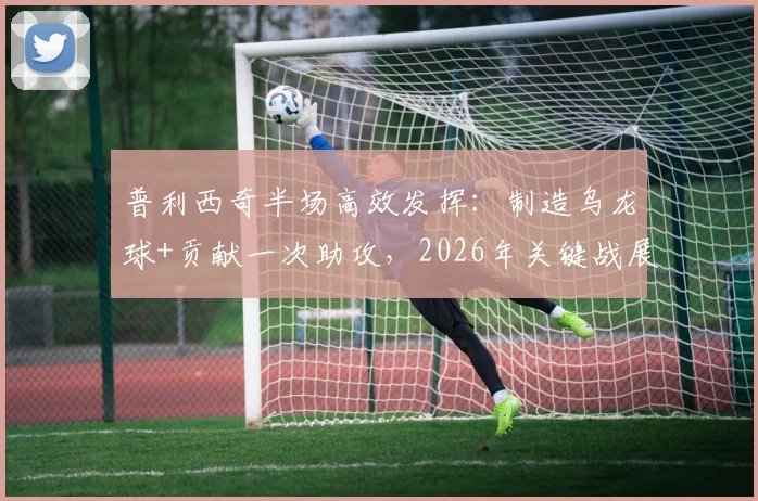 普利西奇半场高效发挥：制造乌龙球+贡献一次助攻，2026年关键战展现过人技术特点与数据统计