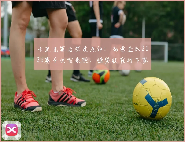 卡里克赛后深度点评:满意全队2026赛季收官表现,强势收官对下赛季至关重要