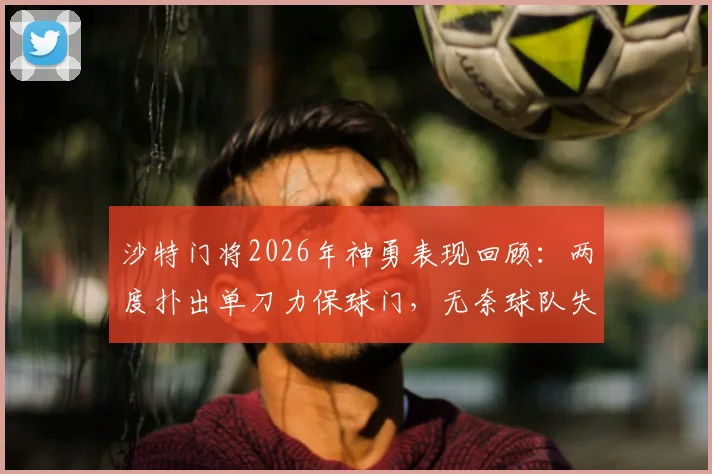 沙特门将2026年神勇表现回顾：两度扑出单刀力保球门，无奈球队失利成悲情英雄