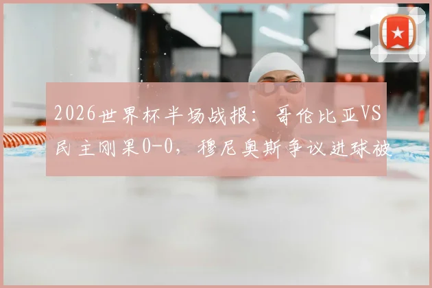 2026世界杯半场战报：哥伦比亚VS民主刚果0-0，穆尼奥斯争议进球被吹全过程解析与视频回看