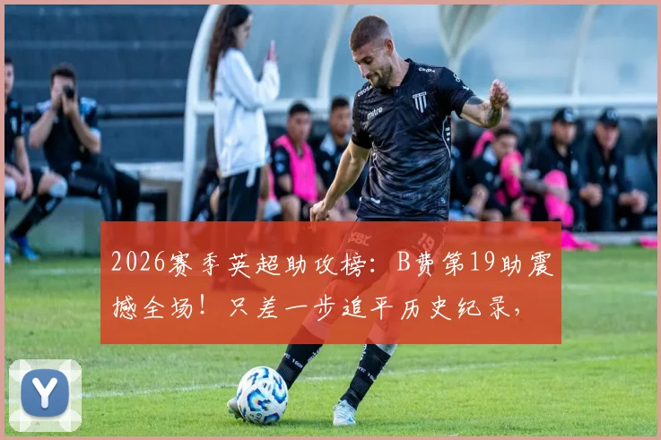 2026赛季英超助攻榜：B费第19助震撼全场！只差一步追平历史纪录，盘点历年助攻王数据对比