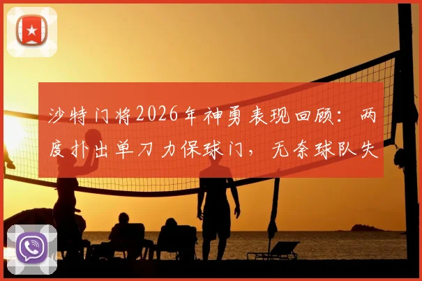沙特门将2026年神勇表现回顾：两度扑出单刀力保球门，无奈球队失利成悲情英雄