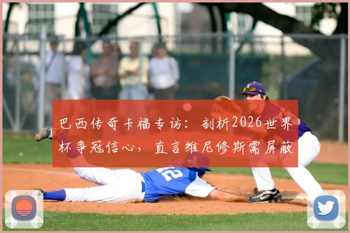 巴西传奇卡福专访：剖析2026世界杯争冠信心，直言维尼修斯需屏蔽噪音专注赛场