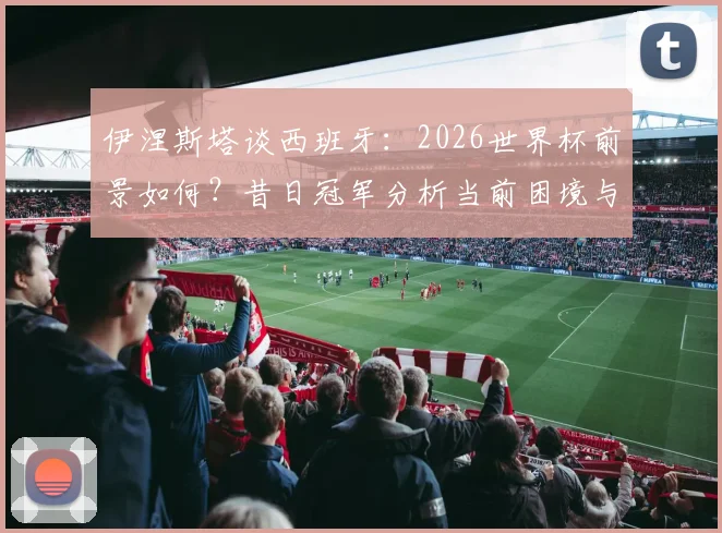 伊涅斯塔谈西班牙：2026世界杯前景如何？昔日冠军分析当前困境与出路
