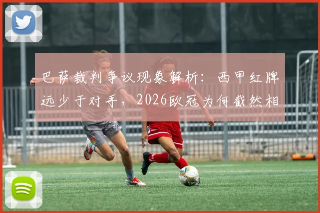 巴萨裁判争议现象解析：西甲红牌远少于对手，2026欧冠为何截然相反？