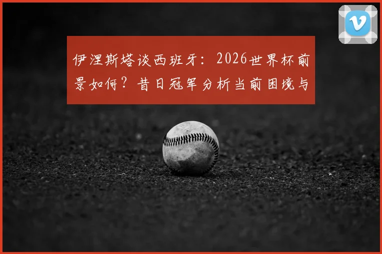 伊涅斯塔谈西班牙：2026世界杯前景如何？昔日冠军分析当前困境与出路