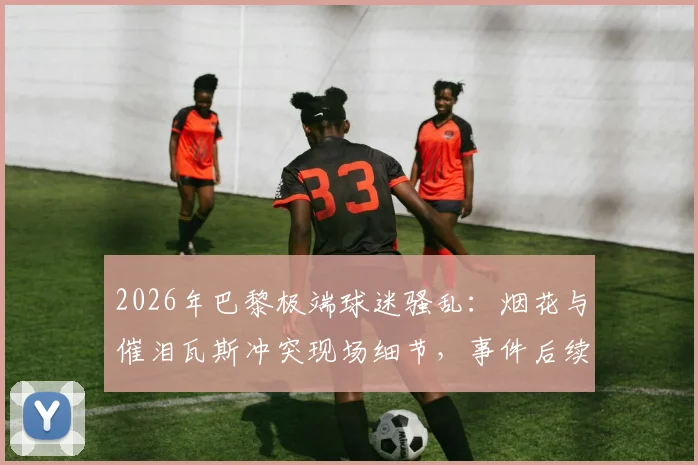 2026年巴黎极端球迷骚乱：烟花与催泪瓦斯冲突现场细节，事件后续影响几何？