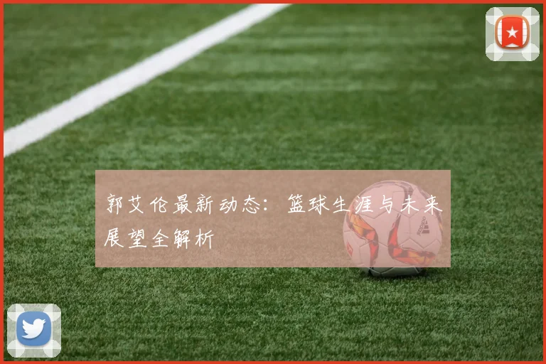 郭艾伦最新动态：篮球生涯与未来展望全解析