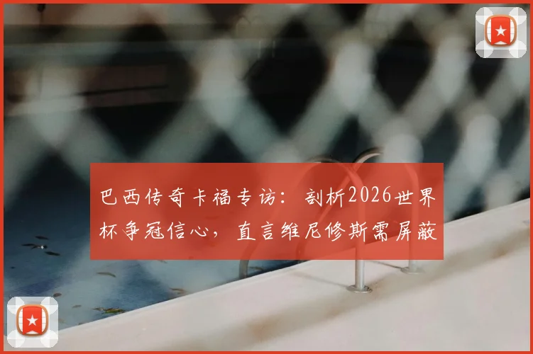 巴西传奇卡福专访：剖析2026世界杯争冠信心，直言维尼修斯需屏蔽噪音专注赛场